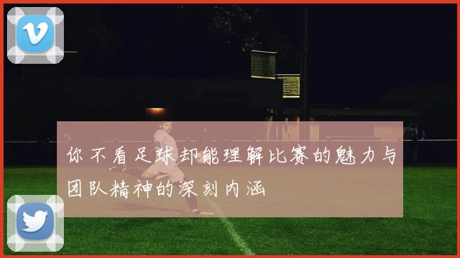 你不看足球却能理解比赛的魅力与团队精神的深刻内涵