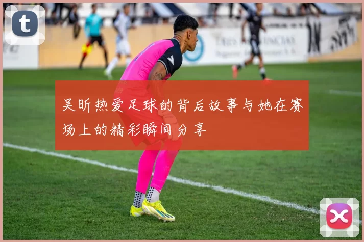 吴昕热爱足球的背后故事与她在赛场上的精彩瞬间分享